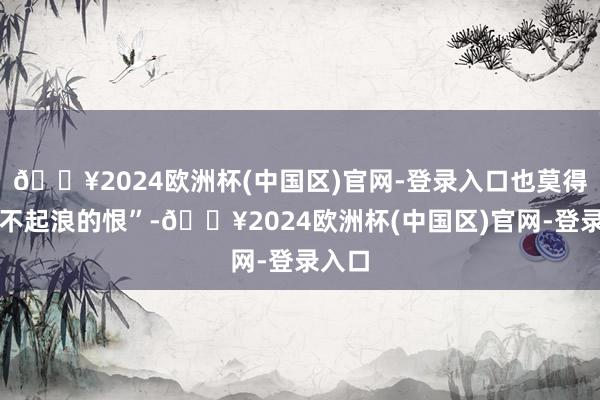 🔥2024欧洲杯(中国区)官网-登录入口也莫得无风不起浪的恨”-🔥2024欧洲杯(中国区)官网-登录入口