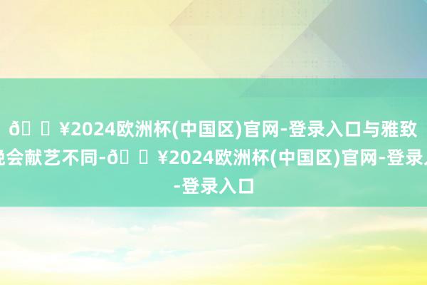 🔥2024欧洲杯(中国区)官网-登录入口与雅致的晚会献艺不同-🔥2024欧洲杯(中国区)官网-登录入口
