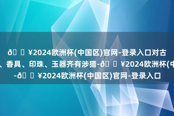 🔥2024欧洲杯(中国区)官网-登录入口对古代军备、漆器、茶具、香具、印珠、玉器齐有涉猎-🔥2024欧洲杯(中国区)官网-登录入口