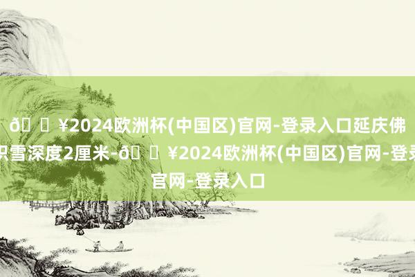 🔥2024欧洲杯(中国区)官网-登录入口延庆佛爷顶积雪深度2厘米-🔥2024欧洲杯(中国区)官网-登录入口